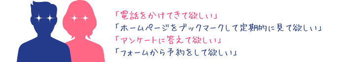 電話をかけてきてほしい。ホームページをブックマークして定期的に見てほしい。アンケートに答えてほしい。フォームから予約をしてほしい。