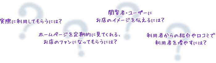 実際に利用してもらうには？ ホームページを定期的に見てくれる、お店のファンになってもらうには？ 閲覧者・ユーザーにお店のイメージを伝えるには？ 利用者からの紹介や口コミで利用者を増やすには？